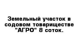 Земельный участок в содовом товариществе “АГРО“ 8 соток.